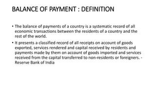 BALANCE OF PAYMENT : DEFINITION
• The balance of payments of a country is a systematic record of all
economic transactions between the residents of a country and the
rest of the world.
• It presents a classified record of all receipts on account of goods
exported, services rendered and capital received by residents and
payments made by them on account of goods imported and services
received from the capital transferred to non-residents or foreigners. -
Reserve Bank of India
 