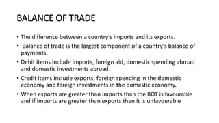 BALANCE OF TRADE
• The difference between a country's imports and its exports.
• Balance of trade is the largest component of a country's balance of
payments.
• Debit items include imports, foreign aid, domestic spending abroad
and domestic investments abroad.
• Credit items include exports, foreign spending in the domestic
economy and foreign investments in the domestic economy.
• When exports are greater than imports than the BOT is favourable
and if imports are greater than exports then it is unfavourable
 