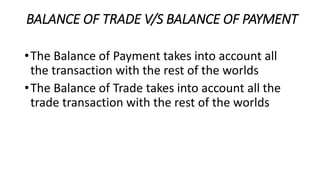 BALANCE OF TRADE V/S BALANCE OF PAYMENT
•The Balance of Payment takes into account all
the transaction with the rest of the worlds
•The Balance of Trade takes into account all the
trade transaction with the rest of the worlds
 