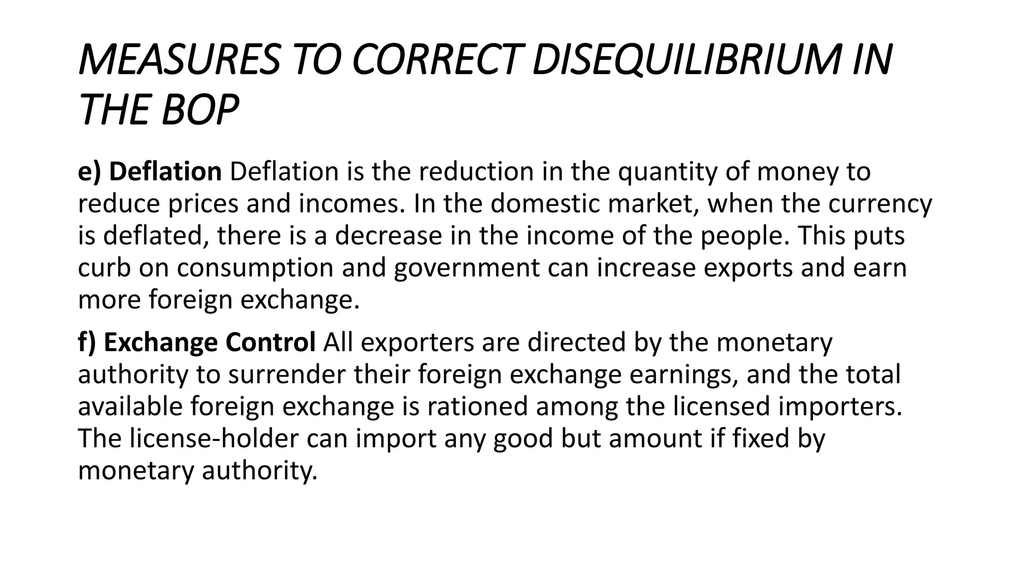MEASURES TO CORRECT DISEQUILIBRIUM IN
THE BOP
e) Deflation Deflation is the reduction in the quantity of money to
reduce prices and incomes. In the domestic market, when the currency
is deflated, there is a decrease in the income of the people. This puts
curb on consumption and government can increase exports and earn
more foreign exchange.
f) Exchange Control All exporters are directed by the monetary
authority to surrender their foreign exchange earnings, and the total
available foreign exchange is rationed among the licensed importers.
The license-holder can import any good but amount if fixed by
monetary authority.
 