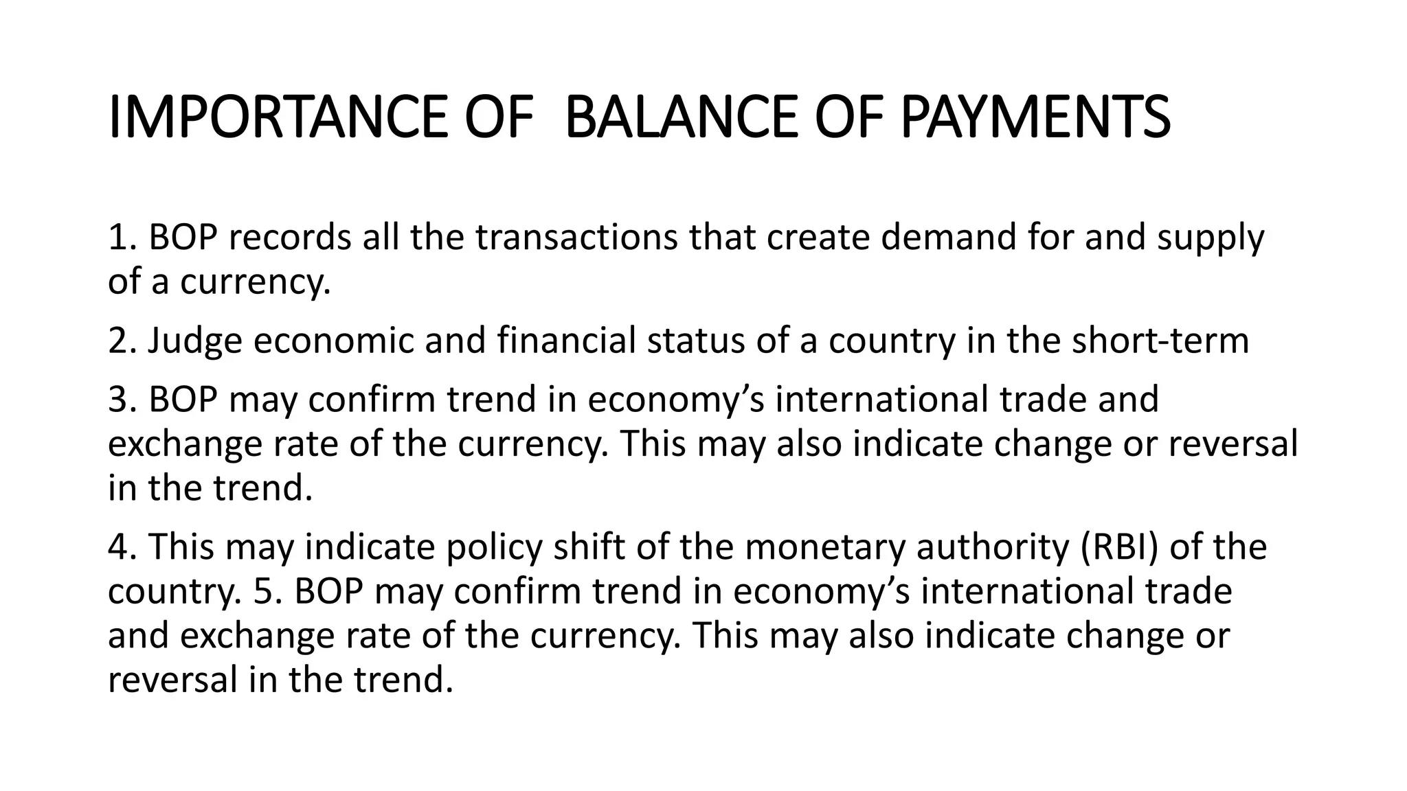 IMPORTANCE OF BALANCE OF PAYMENTS
1. BOP records all the transactions that create demand for and supply
of a currency.
2. Judge economic and financial status of a country in the short-term
3. BOP may confirm trend in economy’s international trade and
exchange rate of the currency. This may also indicate change or reversal
in the trend.
4. This may indicate policy shift of the monetary authority (RBI) of the
country. 5. BOP may confirm trend in economy’s international trade
and exchange rate of the currency. This may also indicate change or
reversal in the trend.
 