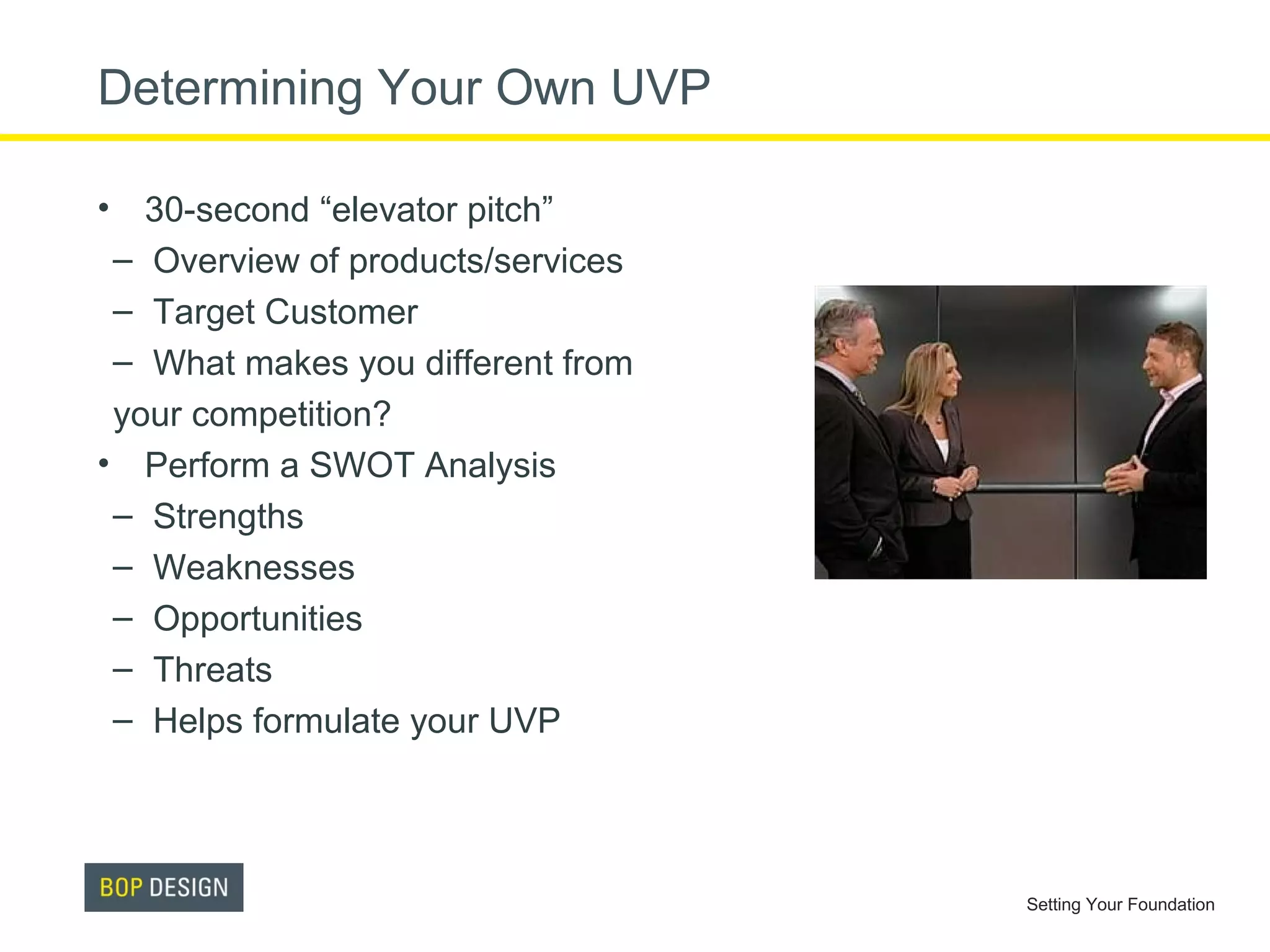 Determining Your Own UVP
• 30-second “elevator pitch”
– Overview of products/services
– Target Customer
– What makes you different from
your competition?
• Perform a SWOT Analysis
– Strengths
– Weaknesses
– Opportunities
– Threats
– Helps formulate your UVP

Setting Your Foundation

 