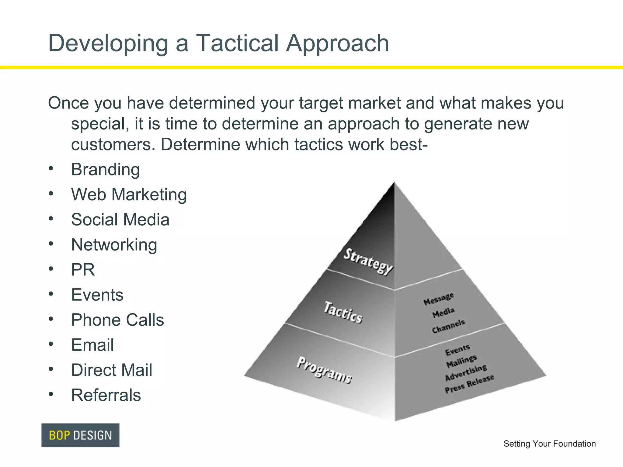 Developing a Tactical Approach
Once you have determined your target market and what makes you
special, it is time to determine an approach to generate new
customers. Determine which tactics work best• Branding
• Web Marketing
• Social Media
• Networking
• PR
• Events
• Phone Calls
• Email
• Direct Mail
• Referrals
Setting Your Foundation

 