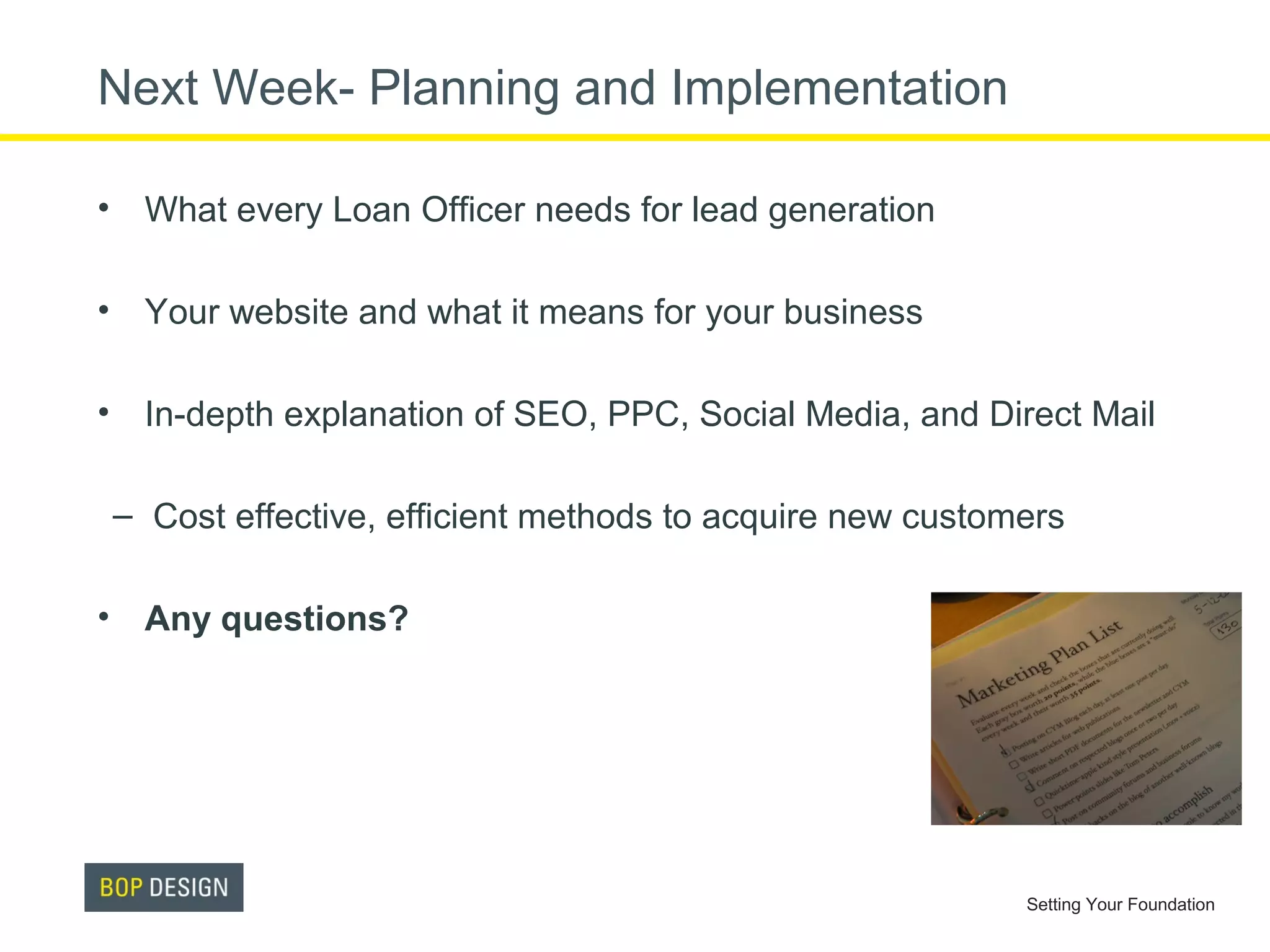 Next Week- Planning and Implementation
• What every Loan Officer needs for lead generation
• Your website and what it means for your business
• In-depth explanation of SEO, PPC, Social Media, and Direct Mail
– Cost effective, efficient methods to acquire new customers
• Any questions?

Setting Your Foundation

 