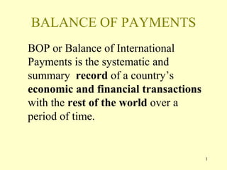 1
BALANCE OF PAYMENTS
BOP or Balance of International
Payments is the systematic and
summary record of a country’s
economic and financial transactions
with the rest of the world over a
period of time.
 