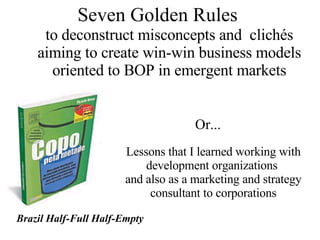 Seven Golden Rules  to deconstruct misconcepts and  clichés aiming to create win-win business models oriented to BOP in emergent markets Lessons that I learned working with development organizations  and also as a marketing and strategy consultant to corporations Or... Brazil Half-Full Half-Empty 