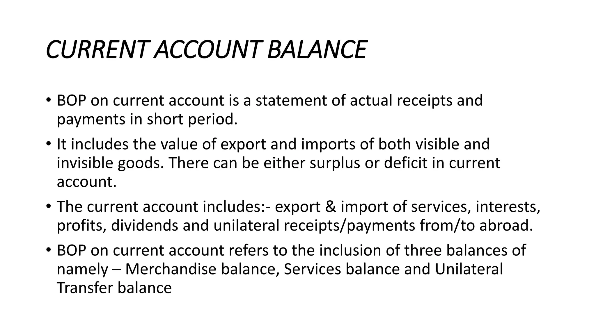 CURRENT ACCOUNT BALANCE
• BOP on current account is a statement of actual receipts and
payments in short period.
• It includes the value of export and imports of both visible and
invisible goods. There can be either surplus or deficit in current
account.
• The current account includes:- export & import of services, interests,
profits, dividends and unilateral receipts/payments from/to abroad.
• BOP on current account refers to the inclusion of three balances of
namely – Merchandise balance, Services balance and Unilateral
Transfer balance
 
