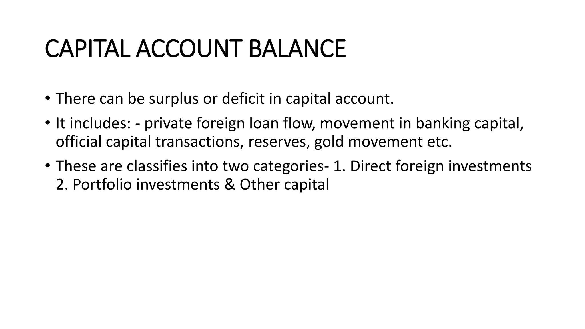 CAPITAL ACCOUNT BALANCE
• There can be surplus or deficit in capital account.
• It includes: - private foreign loan flow, movement in banking capital,
official capital transactions, reserves, gold movement etc.
• These are classifies into two categories- 1. Direct foreign investments
2. Portfolio investments & Other capital
 