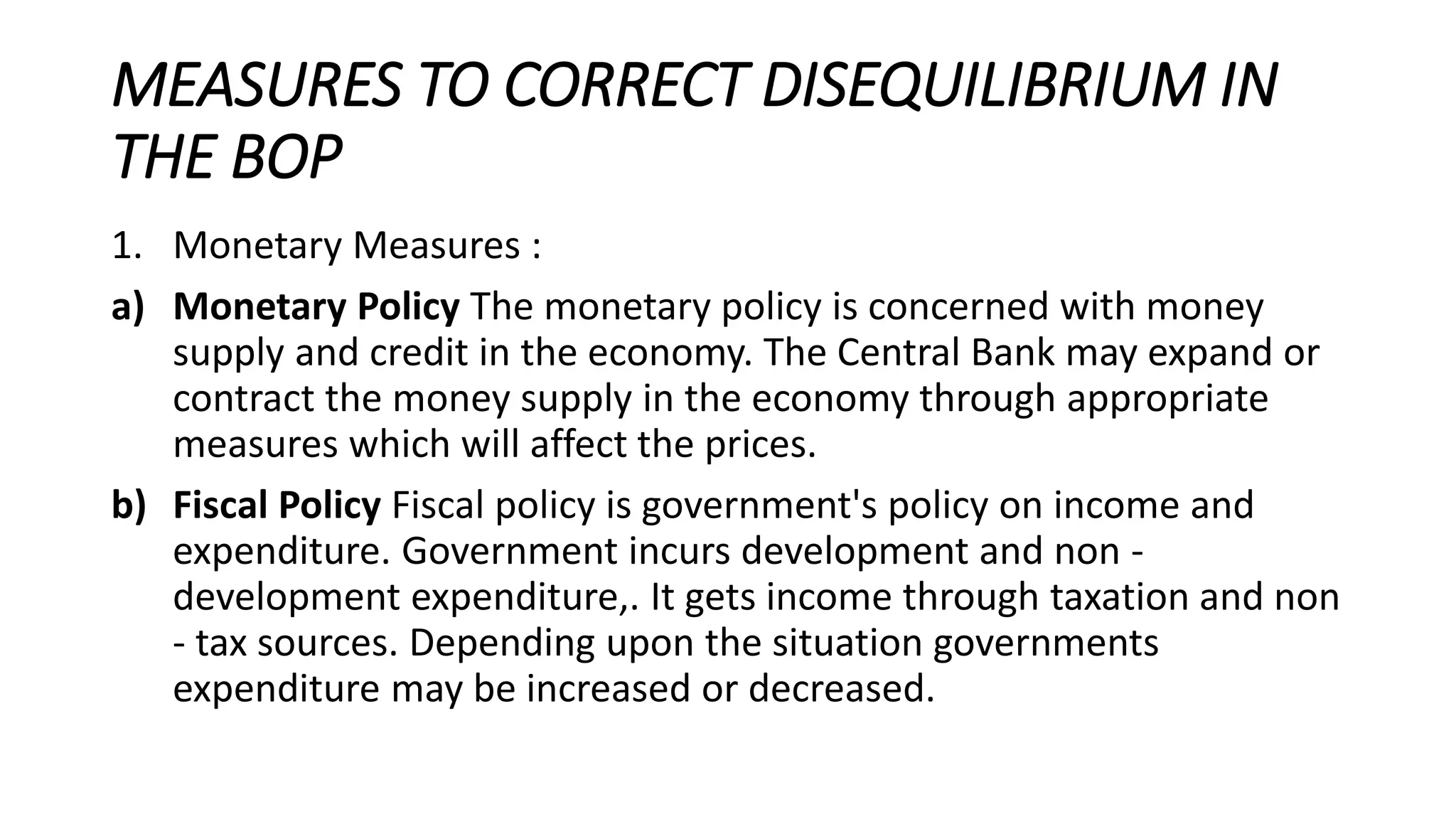 MEASURES TO CORRECT DISEQUILIBRIUM IN
THE BOP
1. Monetary Measures :
a) Monetary Policy The monetary policy is concerned with money
supply and credit in the economy. The Central Bank may expand or
contract the money supply in the economy through appropriate
measures which will affect the prices.
b) Fiscal Policy Fiscal policy is government's policy on income and
expenditure. Government incurs development and non -
development expenditure,. It gets income through taxation and non
- tax sources. Depending upon the situation governments
expenditure may be increased or decreased.
 