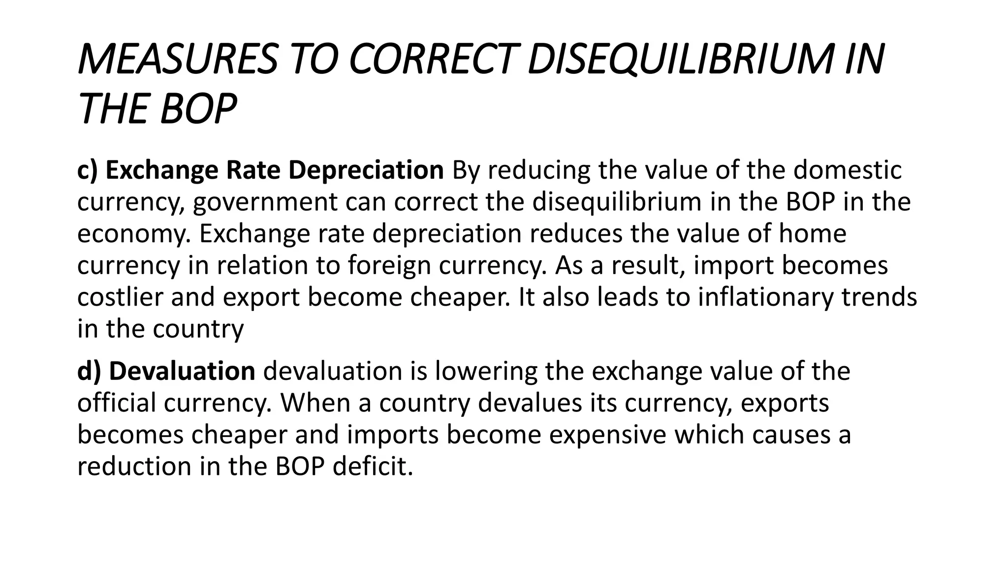 MEASURES TO CORRECT DISEQUILIBRIUM IN
THE BOP
c) Exchange Rate Depreciation By reducing the value of the domestic
currency, government can correct the disequilibrium in the BOP in the
economy. Exchange rate depreciation reduces the value of home
currency in relation to foreign currency. As a result, import becomes
costlier and export become cheaper. It also leads to inflationary trends
in the country
d) Devaluation devaluation is lowering the exchange value of the
official currency. When a country devalues its currency, exports
becomes cheaper and imports become expensive which causes a
reduction in the BOP deficit.
 
