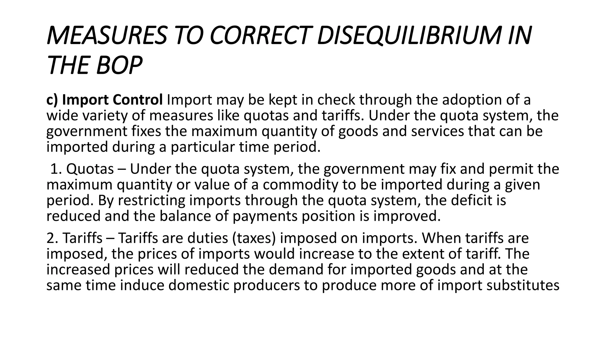 MEASURES TO CORRECT DISEQUILIBRIUM IN
THE BOP
c) Import Control Import may be kept in check through the adoption of a
wide variety of measures like quotas and tariffs. Under the quota system, the
government fixes the maximum quantity of goods and services that can be
imported during a particular time period.
1. Quotas – Under the quota system, the government may fix and permit the
maximum quantity or value of a commodity to be imported during a given
period. By restricting imports through the quota system, the deficit is
reduced and the balance of payments position is improved.
2. Tariffs – Tariffs are duties (taxes) imposed on imports. When tariffs are
imposed, the prices of imports would increase to the extent of tariff. The
increased prices will reduced the demand for imported goods and at the
same time induce domestic producers to produce more of import substitutes
 