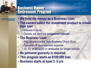 Business Owner
Retirement Program
• We fund the money as a Business Loan
• The owners select the investment product to invest
  their loan
  –Indexed Annuity
  –Owners will earn the compound interest
• The Business Loan
  – Pay simple interest from Business Check Book
  –Tax write-off as a business expense
  –10, 15, or 20 years or renewable for longer periods
• No personal guaranty is required
• This program starts as $100,000 loan
• Business starts at least 2 -5 yrs
 