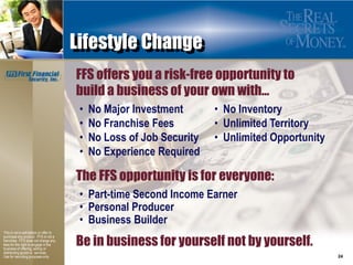 Lifestyle Change
                                         FFS offers you a risk-free opportunity to
                                         build a business of your own with…
                                          •   No Major Investment       • No Inventory
                                          •   No Franchise Fees         • Unlimited Territory
                                          •   No Loss of Job Security   • Unlimited Opportunity
                                          •   No Experience Required

                                         The FFS opportunity is for everyone:
                                          • Part-time Second Income Earner
                                          • Personal Producer
                                          • Business Builder
This is not a solicitation or offer to

                                         Be in business for yourself not by yourself.
purchase any product. FFS is not a
franchise. FFS does not charge any
fees for the right to engage in the
business of offering, selling or
distributing goods or services.
Use for recruiting purposes only.                                                                 24
 