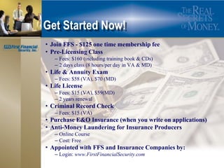 Get Started Now!
• Join FFS - $125 one time membership fee
• Pre-Licensing Class
   – Fees: $160 (including training book & CDs)
   – 2 days class (8 hours/per day in VA & MD)
• Life & Annuity Exam
   – Fees: $58 (VA), $70 (MD)
• Life License
   – Fees: $15 (VA), $59(MD)
   – 2 years renewal
• Criminal Record Check
   – Fees: $15 (VA)
• Purchase E&O Insurance (when you write on applications)
• Anti-Money Laundering for Insurance Producers
   – Online Course
   – Cost: Free
• Appointed with FFS and Insurance Companies by:
   – Login: www.FirstFinancialSecurity.com
 