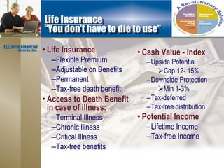 Life Insurance
“You don’t have to die to use”

• Life Insurance            • Cash Value - Index
  –Flexible Premium           –Upside Potential
  –Adjustable on Benefits        Cap 12- 15%
  –Permanent                  –Downside Protection
  –Tax-free death benefit        Min 1-3%
• Access to Death Benefit     –Tax-deferred
  in case of illness:         –Tax-free distribution
  –Terminal Illness         • Potential Income
  –Chronic Illness            –Lifetime Income
  –Critical Illness           –Tax-free Income
  –Tax-free benefits
 