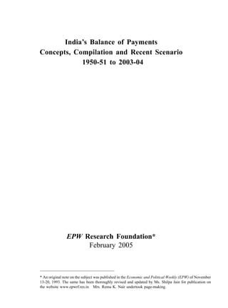 India’s Balance of Payments
Concepts, Compilation and Recent Scenario
            1950-51 to 2003-04




               EPW Research Foundation*
                    February 2005



* An original note on the subject was published in the Economic and Political Weekly (EPW) of November
13-20, 1993. The same has been thoroughly revised and updated by Ms. Shilpa Jain for publication on
the website www.epwrf.res.in Mrs. Rema K. Nair undertook page-making.
 
