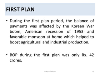 FIRST PLAN
• During the first plan period, the balance of
payments was affected by the Korean War
boom, American recession of 1953 and
favorable monsoon at home which helped to
boost agricultural and industrial production.
• BOP during the first plan was only Rs. 42
crores.
Dr Raju Indukoori 13
 