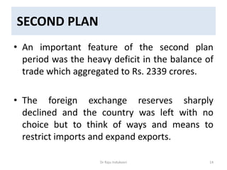 SECOND PLAN
• An important feature of the second plan
period was the heavy deficit in the balance of
trade which aggregated to Rs. 2339 crores.
• The foreign exchange reserves sharply
declined and the country was left with no
choice but to think of ways and means to
restrict imports and expand exports.
Dr Raju Indukoori 14
 