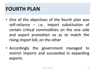 FOURTH PLAN
• One of the objectives of the fourth plan was
self-reliance – i.e., import substitution of
certain critical commodities on the one side
and export promotion so as to match the
rising import bill, on the other
• Accordingly the government managed to
restrict imports and succeeded in expanding
exports.
Dr Raju Indukoori 16
 