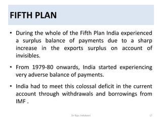 FIFTH PLAN
• During the whole of the Fifth Plan India experienced
a surplus balance of payments due to a sharp
increase in the exports surplus on account of
invisibles.
• From 1979-80 onwards, India started experiencing
very adverse balance of payments.
• India had to meet this colossal deficit in the current
account through withdrawals and borrowings from
IMF .
Dr Raju Indukoori 17
 