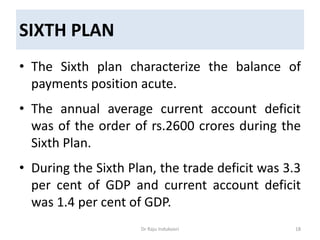 SIXTH PLAN
• The Sixth plan characterize the balance of
payments position acute.
• The annual average current account deficit
was of the order of rs.2600 crores during the
Sixth Plan.
• During the Sixth Plan, the trade deficit was 3.3
per cent of GDP and current account deficit
was 1.4 per cent of GDP.
Dr Raju Indukoori 18
 