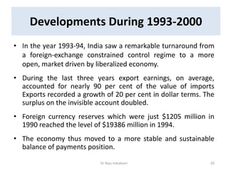 Developments During 1993-2000
• In the year 1993-94, India saw a remarkable turnaround from
a foreign-exchange constrained control regime to a more
open, market driven by liberalized economy.
• During the last three years export earnings, on average,
accounted for nearly 90 per cent of the value of imports
Exports recorded a growth of 20 per cent in dollar terms. The
surplus on the invisible account doubled.
• Foreign currency reserves which were just $1205 million in
1990 reached the level of $19386 million in 1994.
• The economy thus moved to a more stable and sustainable
balance of payments position.
Dr Raju Indukoori 20
 