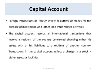 Capital Account
• Foreign Transactions or foreign inflow or outflow of money for the
purpose of investment. And other non trade related activities.
• The capital account records all international transactions that
involve a resident of the country concerned changing either his
assets with or his liabilities to a resident of another country.
Transactions in the capital account reflect a change in a stock –
either assets or liabilities.
Dr Raju Indukoori 8
 