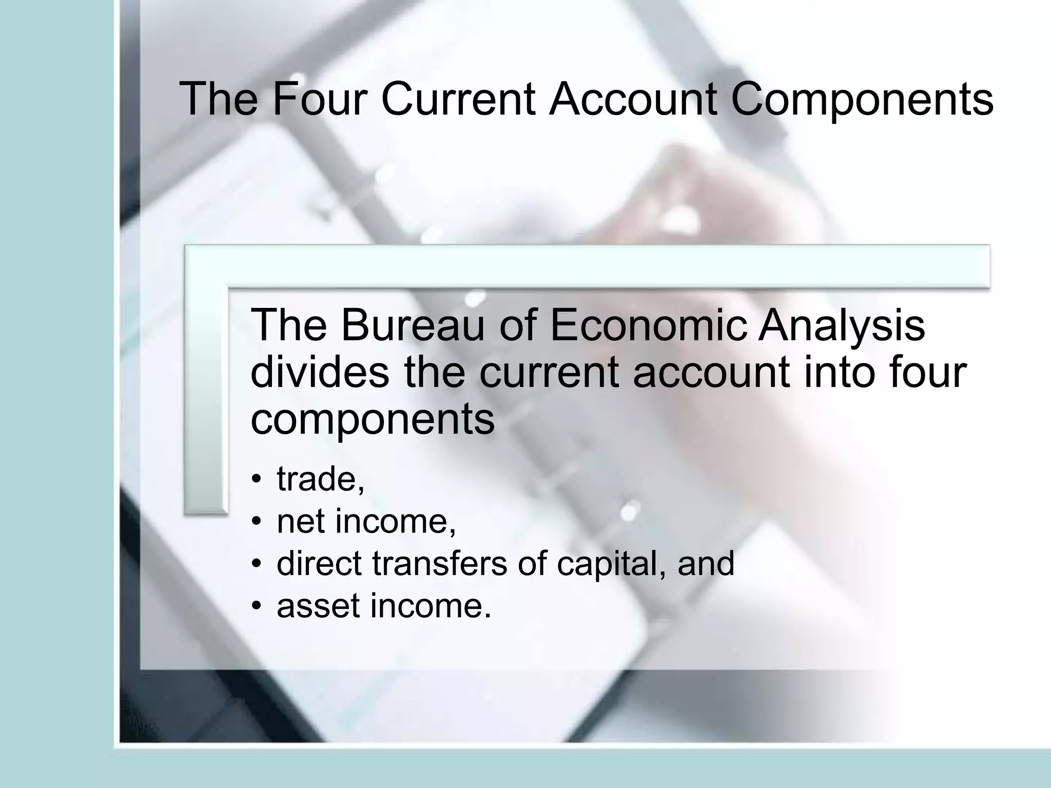 The Four Current Account Components
The Bureau of Economic Analysis
divides the current account into four
components
• trade,
• net income,
• direct transfers of capital, and
• asset income.
 