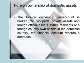 Foreign ownership of domestic assets
• The foreign ownership subaccount is
broken into two parts: private assets and
foreign official assets. When residents of a
foreign country own assets in the domestic
country, the financial account records a
decrease.
 