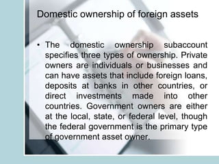 Domestic ownership of foreign assets
• The domestic ownership subaccount
specifies three types of ownership. Private
owners are individuals or businesses and
can have assets that include foreign loans,
deposits at banks in other countries, or
direct investments made into other
countries. Government owners are either
at the local, state, or federal level, though
the federal government is the primary type
of government asset owner.
 