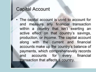 Capital Account
• The capital account is used to account for
and measure any financial transaction
within a country that isn’t exerting an
active effect on that country’s savings,
production, or income. The capital account
along with the current and financial
accounts make up the country’s balance of
payments, which comprehensively records
and accounts for every financial
transaction that affects a country.
 