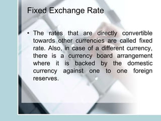 Fixed Exchange Rate
• The rates that are directly convertible
towards other currencies are called fixed
rate. Also, in case of a different currency,
there is a currency board arrangement
where it is backed by the domestic
currency against one to one foreign
reserves.
 