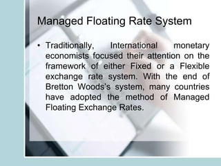 Managed Floating Rate System
• Traditionally, International monetary
economists focused their attention on the
framework of either Fixed or a Flexible
exchange rate system. With the end of
Bretton Woods’s system, many countries
have adopted the method of Managed
Floating Exchange Rates.
 