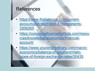 References
• https://www.thebalance.com/current-
account-definition-and-4-components-
3306265
• https://corporatefinanceinstitute.com/resou
rces/knowledge/economics/financial-
account/
• https://www.yourarticlelibrary.com/macro-
economics/balance-of-payment/main-
types-of-foreign-exchange-rates/30435
 