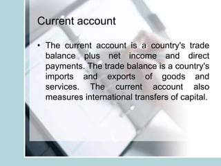 Current account
• The current account is a country's trade
balance plus net income and direct
payments. The trade balance is a country's
imports and exports of goods and
services. The current account also
measures international transfers of capital.
 