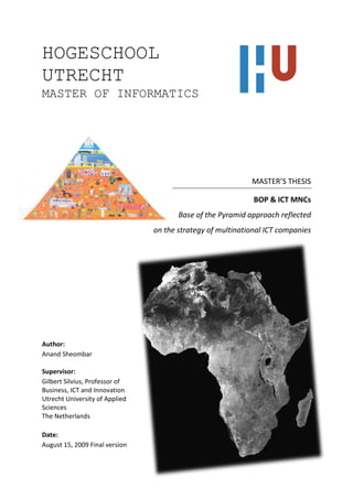 HOGESCHOOL
UTRECHT
MASTER OF INFORMATICS




                                                            MASTER’S THESIS

                                                             BOP & ICT MNCs
                                       Base of the Pyramid approach reflected
                                on the strategy of multinational ICT companies




Author:
Anand Sheombar

Supervisor:
Gilbert Silvius, Professor of
Business, ICT and Innovation
Utrecht University of Applied
Sciences
The Netherlands

Date:
August 15, 2009 Final version
 