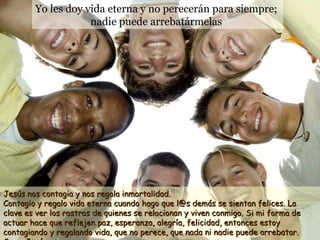 Yo les doy vida eterna y no perecerán para siempre;  nadie puede arrebatármelas   Jesús nos contagia y nos regala inmortalidad.  Contagio y regalo vida eterna cuando hago que l@s demás se sientan felices. La clave es ver los rostros de quienes se relacionan y viven conmigo. Si mi forma de actuar hace que reflejen paz, esperanza, alegría, felicidad, entonces estoy contagiando y regalando vida, que no perece, que nada ni nadie puede arrebatar. Como Jesús. 