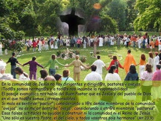 En la comunidad de Jesús no hay dirigentes y dirigid@s, pastores y ovejas. ¡Tod@s somos herman@s y a tod@s nos incumbe la responsabilidad! El pasaje evangélico nos habla del Buen Pastor que es Jesús y del pueblo de Dios,  en el que tod@s somos corresponsables. Si malo es sentirse “pastor”, considerando a l@s demás miembros de la comunidad “ovejas”, no es mejor sentirse “oveja”, considerando a otr@s miembros “pastores”. Esas falsas actitudes no ayudan a construir ni la comunidad ni el Reino de Jesús. “Uno sólo es vuestro Padre, el del cielo, y todos vosotros sois hermanos”  (Mt 23,9) 