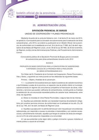 boletín oficial de la provincia                                 burgos
   núm. 67                e                               martes, 9 de abril de 2013
                                                               C.V.E.: BOPBUR-2013-02782



                       III. ADMINISTRACIÓN LOCAL
                      DIPUTACIÓN PROVINCIAL DE BURGOS
            UNIDAD DE COOPERACIÓN Y PLANES PROVINCIALES

       Mediante Acuerdo de la Junta de Gobierno núm. 4 de fecha 22 de marzo de 2013,
se aprobó la «Convocatoria para la concesión de subvenciones para la realización de obras
extraordinarias», año 2013 y se ordenó su publicación en el «Boletín Oficial» de la provin-
cia, de conformidad con lo establecido en el art. 34.n) de la Ley 7/1985, de 2 de abril, regu-
ladora de las Bases del Régimen Local, y el art. 59 de la Ley 30/1992, de 26 de noviembre,
de Régimen Jurídico de las Administraciones Públicas y del Procedimiento Administrativo
Común.

     «Convocatoria pública de la Diputación Provincial de Burgos para la concesión
           de subvenciones para obras extraordinarias durante el año 2013

                                          BASES

    PROPUESTA DE BASES ESPECÍFICAS PARA LA CONVOCATORIA DE SUBVENCIONES
              A ENTIDADES LOCALES DE LA PROVINCIA PARA LA REALIZACIÓN
                            DE OBRAS EXTRAORDINARIAS 2013

       Por Orden del Sr. Presidente de la Comisión de Cooperación, Planes Provinciales y
Vías y Obras, y siguiendo sus instrucciones se han elaborado las siguientes bases:
      Primera. – Objeto y finalidad de la subvención.
       1.1. – La presente Convocatoria tiene por objeto la asistencia de carácter económico
a las Entidades Locales de la provincia, en especial a las de ámbito inferior al municipal,
subvencionando en régimen de concurrencia competitiva la financiación de obras, insta-
laciones y servicios que puedan calificarse de extraordinarias, constituyendo su finalidad
la satisfacción de una reconocida necesidad pública de carácter local, destacando, entre
otras, las siguientes:
      a) Obras no incluidas en otros Planes Provinciales, o alguna fase de las mismas.
        b) Aquellas que pretendan atender una necesidad imperiosa de prestación obliga-
toria, por constituir servicios mínimos, de conformidad con lo señalado en los arts. 25 y 26
de la Ley 7/85, de 2 de abril, de Bases de Régimen Local.
       c) Aquellas cuya ejecución no admita demora por venir impuesta por circunstancias
sobrevenidas, por responder a causas no previstas e imprevisibles y con carácter excep-
cional y suficientemente motivado, aquellas que tengan el carácter de obras de emergen-
cia con el fin de evitar perjuicios irreparables a la comunidad.
       d) Las que pretendan evitar algún daño o peligro inminente o graves molestias al
interés público o social de la Entidad.



                                                            diputación de burgos
bopbur.diputaciondeburgos.es                                             D.L.: BU - 1 - 1958

                                           – 16 –
 