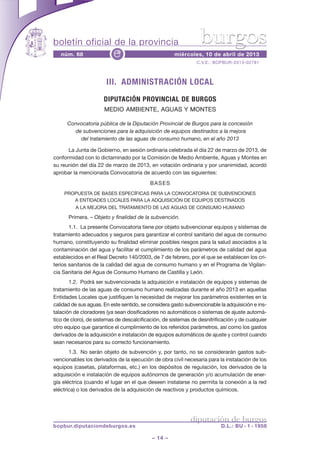 boletín oficial de la provincia                                  burgos
   núm. 68                e                          miércoles, 10 de abril de 2013
                                                               C.V.E.: BOPBUR-2013-02781



                       III. ADMINISTRACIÓN LOCAL
                      DIPUTACIÓN PROVINCIAL DE BURGOS
                      MEDIO AMBIENTE, AGUAS Y MONTES

      Convocatoria pública de la Diputación Provincial de Burgos para la concesión
        de subvenciones para la adquisición de equipos destinados a la mejora
          del tratamiento de las aguas de consumo humano, en el año 2013

      La Junta de Gobierno, en sesión ordinaria celebrada el día 22 de marzo de 2013, de
conformidad con lo dictaminado por la Comisión de Medio Ambiente, Aguas y Montes en
su reunión del día 22 de marzo de 2013, en votación ordinaria y por unanimidad, acordó
aprobar la mencionada Convocatoria de acuerdo con las siguientes:
                                           BASES
    PROPUESTA DE BASES ESPECÍFICAS PARA LA CONVOCATORIA DE SUBVENCIONES
       A ENTIDADES LOCALES PARA LA ADQUISICIÓN DE EQUIPOS DESTINADOS
         A LA MEJORA DEL TRATAMIENTO DE LAS AGUAS DE CONSUMO HUMANO

      Primera. – Objeto y finalidad de la subvención.
       1.1. La presente Convocatoria tiene por objeto subvencionar equipos y sistemas de
tratamiento adecuados y seguros para garantizar el control sanitario del agua de consumo
humano, constituyendo su finalidad eliminar posibles riesgos para la salud asociados a la
contaminación del agua y facilitar el cumplimiento de los parámetros de calidad del agua
establecidos en el Real Decreto 140/2003, de 7 de febrero, por el que se establecen los cri-
terios sanitarios de la calidad del agua de consumo humano y en el Programa de Vigilan-
cia Sanitaria del Agua de Consumo Humano de Castilla y León.
       1.2. Podrá ser subvencionada la adquisición e instalación de equipos y sistemas de
tratamiento de las aguas de consumo humano realizadas durante el año 2013 en aquellas
Entidades Locales que justifiquen la necesidad de mejorar los parámetros existentes en la
calidad de sus aguas. En este sentido, se considera gasto subvencionable la adquisición e ins-
talación de cloradores (ya sean dosificadores no automáticos o sistemas de ajuste automá-
tico de cloro), de sistemas de descalcificación, de sistemas de desnitrificación y de cualquier
otro equipo que garantice el cumplimiento de los referidos parámetros, así como los gastos
derivados de la adquisición e instalación de equipos automáticos de ajuste y control cuando
sean necesarios para su correcto funcionamiento.
       1.3. No serán objeto de subvención y, por tanto, no se considerarán gastos sub-
vencionables los derivados de la ejecución de obra civil necesaria para la instalación de los
equipos (casetas, plataformas, etc.) en los depósitos de regulación, los derivados de la
adquisición e instalación de equipos autónomos de generación y/o acumulación de ener-
gía eléctrica (cuando el lugar en el que deseen instalarse no permita la conexión a la red
eléctrica) o los derivados de la adquisición de reactivos y productos químicos.




                                                             diputación de burgos
bopbur.diputaciondeburgos.es                                              D.L.: BU - 1 - 1958

                                           – 14 –
 