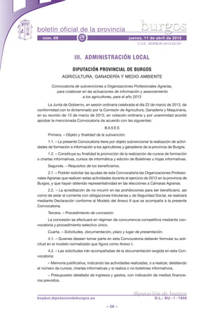 boletín oficial de la provincia                                 burgos
   núm. 69                e                             jueves, 11 de abril de 2013
                                                              C.V.E.: BOPBUR-2013-02797



                       III. ADMINISTRACIÓN LOCAL
                      DIPUTACIÓN PROVINCIAL DE BURGOS
               AGRICULTURA, GANADERÍA Y MEDIO AMBIENTE

        Convocatoria de subvenciones a Organizaciones Profesionales Agrarias,
          para colaborar en las actuaciones de información y asesoramiento
                         a los agricultores, para el año 2013

      La Junta de Gobierno, en sesión ordinaria celebrada el día 22 de marzo de 2013, de
conformidad con lo dictaminado por la Comisión de Agricultura, Ganadería y Maquinaria,
en su reunión de 13 de marzo de 2013, en votación ordinaria y por unanimidad acordó
aprobar la mencionada Convocatoria de acuerdo con las siguientes:
                                         BASES
      Primera. – Objeto y finalidad de la subvención.
      1.1. – La presente Convocatoria tiene por objeto subvencionar la realización de activi-
dades de formación e información a los agricultores y ganaderos de la provincia de Burgos.
      1.2. – Constituye su finalidad la promoción de la realización de cursos de formación
o charlas informativas, cursos de informática y edición de Boletines u hojas informativas.
      Segunda. – Requisitos de los beneficiarios.
      2.1. – Podrán solicitar las ayudas de esta Convocatoria las Organizaciones Profesio-
nales Agrarias que realicen estas actividades durante el ejercicio de 2013 en la provincia de
Burgos, y que hayan obtenido representatividad en las elecciones a Cámaras Agrarias.
     2.2. – La acreditación de no incurrir en las prohibiciones para ser beneficiario, así
como de estar al corriente con obligaciones tributarias y de Seguridad Social, se realizará
mediante Declaración conforme al Modelo del Anexo II que se acompaña a la presente
Convocatoria.
      Tercera. – Procedimiento de concesión.
      La concesión se efectuará en régimen de concurrencia competitiva mediante con-
vocatoria y procedimiento selectivo único.
      Cuarta. – Solicitudes, documentación, plazo y lugar de presentación.
       4.1. – Quienes deseen tomar parte en esta Convocatoria deberán formular su soli-
citud en el modelo normalizado que figura como Anexo I.
      4.2. – Las solicitudes irán acompañadas de la documentación exigida en esta Con-
vocatoria:
      – Memoria justificativa, indicando las actividades realizadas, o a realizar, detallando
el número de cursos, charlas informativas y si realiza o no boletines informativos.
      – Presupuesto detallado de ingresos y gastos, con indicación de medios financie-
ros previstos.


                                                           diputación de burgos
bopbur.diputaciondeburgos.es                                             D.L.: BU - 1 - 1958

                                           – 26 –
 