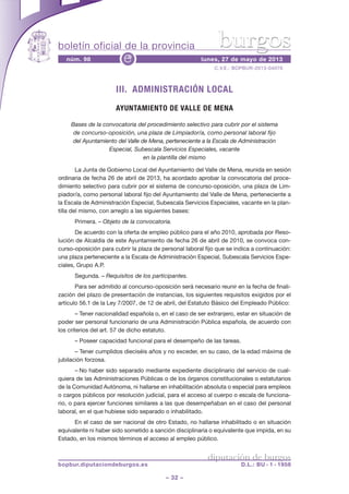 boletín oficial de la provincia
– 32 –
C.V.E.: BOPBUR-2013-04070
núm. 98 lunes, 27 de mayo de 2013e
diputación de burgos
bopbur.diputaciondeburgos.es D.L.: BU - 1 - 1958
burgos
III. ADMINISTRACIÓN LOCAL
AYUNTAMIENTO DE VALLE DE MENA
Bases de la convocatoria del procedimiento selectivo para cubrir por el sistema
de concurso-oposición, una plaza de Limpiador/a, como personal laboral fijo
del Ayuntamiento del Valle de Mena, perteneciente a la Escala de Administración
Especial, Subescala Servicios Especiales, vacante
en la plantilla del mismo
La Junta de Gobierno Local del Ayuntamiento del Valle de Mena, reunida en sesión
ordinaria de fecha 26 de abril de 2013, ha acordado aprobar la convocatoria del proce-
dimiento selectivo para cubrir por el sistema de concurso-oposición, una plaza de Lim-
piador/a, como personal laboral fijo del Ayuntamiento del Valle de Mena, perteneciente a
la Escala de Administración Especial, Subescala Servicios Especiales, vacante en la plan-
tilla del mismo, con arreglo a las siguientes bases:
Primera. – Objeto de la convocatoria.
De acuerdo con la oferta de empleo público para el año 2010, aprobada por Reso-
lución de Alcaldía de este Ayuntamiento de fecha 26 de abril de 2010, se convoca con-
curso-oposición para cubrir la plaza de personal laboral fijo que se indica a continuación:
una plaza perteneciente a la Escala de Administración Especial, Subescala Servicios Espe-
ciales, Grupo A.P.
Segunda. – Requisitos de los participantes.
Para ser admitido al concurso-oposición será necesario reunir en la fecha de finali-
zación del plazo de presentación de instancias, los siguientes requisitos exigidos por el
artículo 56.1 de la Ley 7/2007, de 12 de abril, del Estatuto Básico del Empleado Público:
– Tener nacionalidad española o, en el caso de ser extranjero, estar en situación de
poder ser personal funcionario de una Administración Pública española, de acuerdo con
los criterios del art. 57 de dicho estatuto.
– Poseer capacidad funcional para el desempeño de las tareas.
– Tener cumplidos dieciséis años y no exceder, en su caso, de la edad máxima de
jubilación forzosa.
– No haber sido separado mediante expediente disciplinario del servicio de cual-
quiera de las Administraciones Públicas o de los órganos constitucionales o estatutarios
de la Comunidad Autónoma, ni hallarse en inhabilitación absoluta o especial para empleos
o cargos públicos por resolución judicial, para el acceso al cuerpo o escala de funciona-
rio, o para ejercer funciones similares a las que desempeñaban en el caso del personal
laboral, en el que hubiese sido separado o inhabilitado.
En el caso de ser nacional de otro Estado, no hallarse inhabilitado o en situación
equivalente ni haber sido sometido a sanción disciplinaria o equivalente que impida, en su
Estado, en los mismos términos el acceso al empleo público.
 