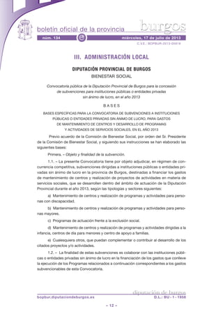 boletín oficial de la provincia
– 12 –
C.V.E.: BOPBUR-2013-05919
núm. 134 miércoles, 17 de julio de 2013e
diputación de burgos
bopbur.diputaciondeburgos.es D.L.: BU - 1 - 1958
burgos
III. ADMINISTRACIÓN LOCAL
DIPUTACIÓN PROVINCIAL DE BURGOS
BIENESTAR SOCIAL
Convocatoria pública de la Diputación Provincial de Burgos para la concesión
de subvenciones para instituciones públicas o entidades privadas
sin ánimo de lucro, en el año 2013
B A S E S
BASES ESPECÍFICAS PARA LA CONVOCATORIA DE SUBVENCIONES A INSTITUCIONES
PÚBLICAS O ENTIDADES PRIVADAS SIN ÁNIMO DE LUCRO, PARA GASTOS
DE MANTENIMIENTO DE CENTROS Y DESARROLLO DE PROGRAMAS
Y ACTIVIDADES DE SERVICIOS SOCIALES, EN EL AÑO 2013
Previo acuerdo de la Comisión de Bienestar Social, por orden del Sr. Presidente
de la Comisión de Bienestar Social, y siguiendo sus instrucciones se han elaborado las
siguientes bases:
Primera. – Objeto y finalidad de la subvención.
1.1. – La presente Convocatoria tiene por objeto adjudicar, en régimen de con-
currencia competitiva, subvenciones dirigidas a instituciones públicas o entidades pri-
vadas sin ánimo de lucro en la provincia de Burgos, destinadas a financiar los gastos
de mantenimiento de centros y realización de proyectos de actividades en materia de
servicios sociales, que se desarrollen dentro del ámbito de actuación de la Diputación
Provincial durante el año 2013, según las tipologías y sectores siguientes:
a) Mantenimiento de centros y realización de programas y actividades para perso-
nas con discapacidad.
b) Mantenimiento de centros y realización de programas y actividades para perso-
nas mayores.
c) Programas de actuación frente a la exclusión social.
d) Mantenimiento de centros y realización de programas y actividades dirigidas a la
infancia, centros de día para menores y centro de apoyo a familias.
e) Cualesquiera otros, que puedan complementar o contribuir al desarrollo de los
citados proyectos y/o actividades.
1.2. – La finalidad de estas subvenciones es colaborar con las instituciones públi-
cas o entidades privadas sin ánimo de lucro en la financiación de los gastos que conlleve
la ejecución de los Programas relacionados a continuación correspondientes a los gastos
subvencionables de esta Convocatoria.
 