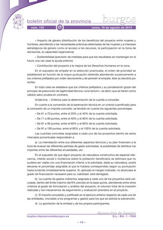 boletín oficial de la provincia
– 16 –
núm. 155 lunes, 19 de agosto de 2013e
diputación de burgos
bopbur.diputaciondeburgos.es D.L.: BU - 1 - 1958
burgos
– Impacto de género (distribución de los beneficios del proyecto entre mujeres y
hombres, atendiendo a las necesidades prácticas detectadas de las mujeres y a intereses
estratégicos de género como el acceso a los recursos, la participación en la toma de
decisiones, la capacidad organizativa).
– Sostenibilidad (previsión de medidas para que los resultados se mantengan en el
futuro una vez cese la ayuda exterior).
– Contribución del proyecto a la mejora de los Derechos Humanos en la zona.
En el supuesto de empate en la selección practicada, el orden de prioridad se
establecerá en función de la mayor puntuación obtenida atendiendo sucesivamente a
los criterios prefijados por orden decreciente y de persistir el empate, éste se decidirá por
sorteo.
En todo caso se establece que los criterios prefijados y su ponderación gozan del
principio de presunción de legitimidad técnica «iuris tantum», es decir, que se tienen como
válidos salvo prueba en contrario.
Undécima. – Criterios para la determinación de la cuantía a conceder.
En cuanto a la conversión de la baremación técnica en un umbral cuantificado para
la concesión de un importe concreto, se tendrán en cuenta los siguientes porcentajes:
– De 61 a 70 puntos, entre el 20% y el 40% de la cuantía solicitada.
– De 71 a 80 puntos, entre el 40% y el 60% de la cuantía solicitada.
– De 81 a 90 puntos, entre el 60% y el 80% de la cuantía solicitada.
– De 91 a 100 puntos, entre el 80% y el 100% de la cuantía solicitada.
Las cuantías concretas asignadas a cada uno de los proyectos dentro de estos
intervalos porcentuales responderán a:
a) La interrelación entre sus diferentes aspectos técnicos y su plan financiero a la
hora de evaluar las diferentes partidas de gasto solicitadas, la posibilidad de distribuir los
importes entre las diferentes anualidades, etc.
En el supuesto de que algún proyecto de naturaleza constructiva de especial rele-
vancia, interés social o incidencia sobre la población beneficiaria se estimara que no
pudiera ser viable con una financiación inferior a la solicitada, dada su naturaleza, podrá
elevarse el porcentaje asignable al que le hubiera correspondido según su puntuación
hasta la banda inmediatamente superior. Si, aplicado el margen indicado, no alcanzase el
grado de financiación necesario para su viabilidad, será denegado.
b) La cuantía de gastos indirectos asignada a cada uno de los proyectos será cal-
culada, dentro del límite máximo del 8% previsto en la base quinta, atendiendo entre otros
criterios al grado de formulación y análisis del proyecto, el volumen total de la inversión
realizada y los mecanismos de seguimiento y evaluación previstos en el proyecto.
c) El importe concedido y justificado en el ejercicio anterior respecto de cada una de
las entidades, vinculado a los programas y gastos para los que se solicita la subvención.
d) La aportación de la entidad y de los propios participantes.
 