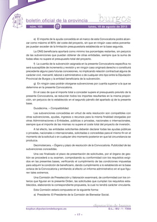 boletín oficial de la provincia
– 17 –
núm. 155 lunes, 19 de agosto de 2013e
diputación de burgos
bopbur.diputaciondeburgos.es D.L.: BU - 1 - 1958
burgos
e) El importe de la ayuda concedida en el marco de esta Convocatoria podrá alcan-
zar como máximo el 80% del coste del proyecto, sin que en ningún caso estos porcenta-
jes puedan exceder de la limitación presupuestaria establecida en la base segunda.
La ONG beneficiaria aportará como mínimo los porcentajes restantes, sin perjuicio
de las subvenciones que puedan obtener de otras entidades, siempre que la suma de
todas ellas no supere el presupuesto total del proyecto.
f) La cuantía de la subvención asignada en la presente Convocatoria específica no
será susceptible de incremento y revisión y en ningún caso originará derecho o constituirá
precedente alguno para futuras concesiones, no implicando relación contractual alguna de
carácter civil, mercantil, laboral o administrativo o de cualquier otro tipo entre la Diputación
Provincial de Burgos y la entidad beneficiaria de la subvención.
g) En ningún caso podrán otorgarse subvenciones por cuantía superior a la que se
determine en la presente Convocatoria.
En el caso de que el importe total a conceder supere el presupuesto previsto de la
presente Convocatoria, se reducirán todos los importes resultantes en la misma propor-
ción, sin perjuicio de lo establecido en el segundo párrafo del apartado a) de la presente
base.
Duodécima. – Compatibilidad.
Las subvenciones concedidas en virtud de esta resolución son compatibles con
otras subvenciones, ayudas, ingresos o recursos para la misma finalidad otorgadas por
otras Administraciones o Entidades, públicas o privadas, nacionales o internacionales,
siempre que el importe de las mismas no supere el coste total del proyecto de inversión.
A tal efecto, las entidades solicitantes deberán declarar todas las ayudas públicas
o privadas, nacionales o internacionales, solicitadas o concedidas para el mismo fin en el
momento de la solicitud o en cualquier otro momento posterior en que tal circunstancia se
produzca.
Decimotercera. – Órgano y plazo de resolución de la Convocatoria. Publicidad de las
subvenciones concedidas.
Una vez finalizado el plazo de presentación de solicitudes, por el órgano de ges-
tión se procederá a su examen, comprobando su conformidad con los requisitos exigi-
dos en las presentes bases, verificando el cumplimiento de las condiciones impuestas
para adquirir la condición de beneficiario, dando cumplimiento a lo establecido en la base
octava de la Convocatoria y emitiendo al efecto un informe administrativo en el que figu-
ren tales extremos.
Una Comisión de Preselección y Valoración examinará, de conformidad con los cri-
terios que figuran en la presente Orden, las solicitudes que cumplan los requisitos esta-
blecidos, elaborando la correspondiente propuesta, la cual no tendrá carácter vinculante.
Esta Comisión estará compuesta en la siguiente forma:
a) Presidente: El Presidente de la Comisión de Bienestar Social.
 