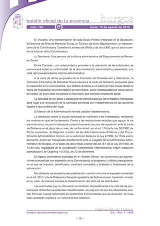 boletín oficial de la provincia
– 18 –
núm. 155 lunes, 19 de agosto de 2013e
diputación de burgos
bopbur.diputaciondeburgos.es D.L.: BU - 1 - 1958
burgos
b) Vocales: Una representación de cada Grupo Político integrado en la Diputación,
la Directora del Área de Bienestar Social, un Técnico de dicho Departamento, un represen-
tante de la Coordinadora Castellano-Leonesa de ONGs y de otra ONG que no se encuen-
tre incluida en dicha Coordinadora.
c) Secretario: Una persona de la oficina administrativa del Departamento de Bienes-
tar Social.
Dicha Comisión, con anterioridad a proceder a la valoración de las solicitudes, se
pronunciará sobre la conformidad de la documentación administrativa presentada, a la
vista del correspondiente informe administrativo.
A la vista de dicha propuesta de la Comisión de Preselección y Valoración, la
Comisión Informativa de Bienestar Social elevará a la Junta de Gobierno propuesta para
la resolución de la Convocatoria, que deberá dictarse en el plazo de tres meses desde la
fecha de finalización de presentación de solicitudes, salvo imposibilidad por acumulación
de tareas, en cuyo caso se dictará la resolución que proceda ampliando aquél.
La falsedad de los datos o declaraciones defectuosas por las entidades interesadas
dará lugar a la revocación de la cantidad percibida con independencia de las acciones
legales a que pudiera dar lugar.
El silencio de la Administración tendrá carácter desestimatorio.
La resolución sobre la ayuda solicitada se notificará a los interesados, señalando
los motivos en que se fundamenta. Frente a las resoluciones recaídas que agotan la vía
administrativa, se podrá interponer potestativamente recurso de reposición ante la Junta
de Gobierno en el plazo de un mes, de conformidad con el art. 116 de la Ley 30/1992, de
26 de noviembre, de Régimen Jurídico de las Administraciones Públicas y del Proce-
dimiento Administrativo Común, en su redacción dada por la Ley 4/1999, de 13 de enero;
asimismo, podrá ser impugnada directamente ante el Juzgado de lo Contencioso-Admi-
nistrativo de Burgos, en el plazo de dos meses a tenor del art. 8.1 de la Ley 29/1998, de
13 de julio, reguladora de la Jurisdicción Contencioso-Administrativa, según redacción
operada por Ley Orgánica 19/2003, de 23 de diciembre.
El órgano concedente publicará en el «Boletín Oficial» de la provincia las subven-
ciones concedidas con expresión de la Convocatoria, el programa y crédito presupuesta-
rio al que se imputen, beneficiario, cantidad concedida y finalidad o finalidades de la
subvención.
No obstante, se exceptúa esta publicación cuando concurra el supuesto numerado
en el art. 29.2.c) de la Ordenanza General reguladora de Subvenciones, haciendo constar,
en su caso, de manera expresa la desestimación del resto de las solicitudes.
Las solicitudes que no obtuvieron la condición de beneficiarias a la vista de las pun-
tuaciones obtenidas se entienden desestimadas, sin perjuicio de que los interesados pue-
dan formular nuevas solicitudes en posteriores Convocatorias que se anuncien, en cuyo
caso quedarán sujetas a un nuevo proceso selectivo.
 