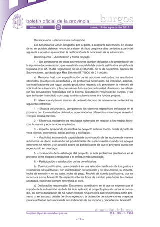 boletín oficial de la provincia
– 19 –
núm. 155 lunes, 19 de agosto de 2013e
diputación de burgos
bopbur.diputaciondeburgos.es D.L.: BU - 1 - 1958
burgos
Decimocuarta. – Renuncia a la subvención.
Los beneficiarios vienen obligados, por su parte, a aceptar la subvención. En el caso
de no ser posible, deberán renunciar a ella en el plazo de quince días contados a partir del
siguiente a aquel en que reciban la notificación de la concesión de la subvención.
Decimoquinta. – Justificación y forma de pago.
1. – Los perceptores de estas subvenciones quedan obligados a la presentación de
la siguiente documentación, que revestirá la modalidad de cuenta justificativa simplificada
regulada en el art. 75 del Reglamento de la Ley 38/2003, de 17 de noviembre, General de
Subvenciones, aprobado por Real Decreto 887/2006, de 21 de julio:
a) Memoria final, con especificación de las acciones realizadas, los resultados
obtenidos, los objetivos alcanzados y los problemas detectados. Se indicarán, además,
las modificaciones que hayan podido producirse respecto a lo previsto en la memoria de
solicitud de subvención, y las previsiones futuras de continuidad. Asimismo, se refleja-
rán las actuaciones financiadas por la Excma. Diputación Provincial de Burgos, y las
que se hayan financiado con cargo a otras subvenciones o a fondos propios.
En referencia al párrafo anterior el contenido técnico de tal memoria contendrá los
siguientes extremos:
1. – Eficacia del proyecto, comparando los objetivos específicos señalados en el
proyecto con los resultados obtenidos, apreciando las diferencias entre lo que se realizó
y lo que estaba previsto.
2. – Eficiencia, evaluando los resultados obtenidos en relación a los medios técni-
cos, humanos y económicos empleados.
3. – Impacto, apreciando los efectos del proyecto sobre el medio, desde el punto de
vista técnico, económico, social, político y ecológico.
4. – Viabilidad, estimando la capacidad de continuación de las acciones de manera
autónoma, es decir, evaluando las posibilidades de supervivencia cuando los apoyos
exteriores se retiren, y un análisis sobre las posibilidades de que el proyecto pueda ser
reproducido en otro lugar.
5. – Evaluación de la estrategia del proyecto, si ante problemas planteados en el
proyecto se ha elegido la respuesta o el enfoque más apropiado.
6. – Participación y satisfacción de los beneficiarios.
b) Cuenta justificativa, que consistirá en una relación clasificada de los gastos e
inversiones de la actividad, con identificación del acreedor y del documento, su importe,
fecha de emisión y, en su caso, fecha de pago. Modelo de cuenta justificativa, que se
incorpora como Anexo III. Se especificarán los tipos de cambio para todas las divisas
utilizadas, haciendo siempre referencia al euro.
c) Declaración responsable. Documento acreditativo en el que se exprese que el
importe de la subvención recibida ha sido aplicado al proyecto para el cual se le conce-
dió, así como declaración de no haber recibido ninguna otra subvención para dicho pro-
yecto o, en su caso, detalle de otros ingresos o la obtención de subvenciones o ayudas
para la actividad subvencionada con indicación de su importe y procedencia. Anexo IV.
 