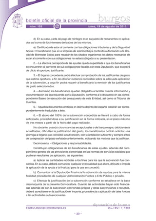 boletín oficial de la provincia
– 20 –
núm. 155 lunes, 19 de agosto de 2013e
diputación de burgos
bopbur.diputaciondeburgos.es D.L.: BU - 1 - 1958
burgos
d) En su caso, carta de pago de reintegro en el supuesto de remanentes no aplica-
dos así como de los intereses derivados de los mismos.
e) Certificado de estar al corriente con las obligaciones tributarias y de la Seguridad
Social. El beneficiario que en el impreso de solicitud haya conferido autorización a la Uni-
dad de Bienestar Social para recabar de los citados organismos los datos necesarios de
estar al corriente con sus obligaciones no estará obligado a su presentación.
2. – La efectiva percepción de las ayudas queda supeditada a que los beneficiarios
se encuentren al corriente de sus obligaciones fiscales con esta Diputación, que expedirá
de oficio el oportuno justificante.
3. – El órgano concedente podrá efectuar comprobación de los justificantes de gasto
que estime oportuno, a fin de obtener evidencia razonable sobre la adecuada aplicación
de la subvención, a cuyo fin podrá requerir al beneficiario la remisión de los justificantes
de gasto seleccionados.
4. – Asimismo los beneficiarios quedan obligados a facilitar cuanta información y
documentación les sea requerida por la Diputación, conforme a lo dispuesto en las corres-
pondiente Bases de ejecución del presupuesto de esta Entidad, así como al Tribunal de
Cuentas.
5. – Aquellos documentos emitidos en idioma distinto del español deberán ser corres-
pondientemente traducidos a éste.
6. – El abono del 100% de la subvención concedida se llevará a cabo de forma
anticipada, procediéndose a su justificación en la forma indicada, en el plazo máximo
de tres meses a partir de la fecha del pago realizado.
No obstante, cuando circunstancias excepcionales o de fuerza mayor, debidamente
acreditadas, dificulten la justificación del gasto, los beneficiarios podrán solicitar una
prórroga al órgano que concedió la subvención, con la antelación suficiente y siempre antes
de la expiración del plazo señalado anteriormente, indicando los motivos que la justifican.
Decimosexta. – Obligaciones y responsabilidades.
Constituyen obligaciones de los beneficiarios de estas ayudas, además del cum-
plimiento general de las previsiones contenidas en las normas de servicios sociales que
pudieran resultarles de aplicación, las siguientes:
a) Aplicar las cantidades recibidas a los fines para los que la subvención fue con-
cedida. En su caso, deberá comunicar cualquier eventualidad que altere, dificulte o impida
la aplicación de la ayuda a la finalidad para la que se concedió.
b) Comunicar a la Diputación Provincial la obtención de ayudas para la misma
finalidad procedentes de cualquier Administración Pública o Ente Público o privado.
c) Efectuar la justificación de la subvención conforme se establece en la base
decimoquinta de la presente Convocatoria. Cuando las actividades hayan sido financia-
das además de con la subvención con fondos propios y otras subvenciones o recursos,
deberá acreditarse en la justificación el importe, procedencia y aplicación de tales fondos
a las actividades subvencionadas.
 