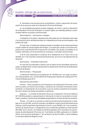boletín oficial de la provincia
– 21 –
núm. 155 lunes, 19 de agosto de 2013e
diputación de burgos
bopbur.diputaciondeburgos.es D.L.: BU - 1 - 1958
burgos
d) Someterse a las actuaciones de comprobación, control y seguimiento de la apli-
cación de la ayuda por parte de la Diputación Provincial de Burgos.
e) Las entidades perceptoras quedan obligadas, así mismo, a poner a disposición
de la Diputación Provincial de Burgos, en soporte digital, los materiales gráficos y audio-
visuales relativos al proyecto subvencionado.
Decimoséptima. – Cancelación y reintegro.
La falsedad en los datos o declaraciones efectuadas por los interesados dará lugar
a la revocación de la cantidad percibida con independencia de las acciones legales a que
pudiera dar lugar.
En todo caso, el beneficiario deberá proceder al reintegro de los fondos percibidos
cuando medien las causas legales del reintegro, y en particular cuando no se hubiera dis-
puesto total o parcialmente de la subvención concedida o las ayudas concedidas no se
hubieran destinado a los fines previstos en el proyecto o actividad subvencionada.
A tal fin será observable el contenido de lo establecido en el Título II de la Ley
38/2003, de 17 de noviembre, General de Subvenciones, así como en las disposiciones de
desarrollo.
Decimoctava. – Publicidad institucional.
En todo tipo de publicidad o difusión que se realice de las actividades subvencio-
nadas, se deberá hacer constar expresamente la colaboración económica de la Diputación
Provincial de Burgos.
Decimonovena. – Presupuesto.
La Diputación destinará una consignación de 102.000 euros, con cargo a la aplica-
ción presupuestaria núm. 20.232.480.00 del Presupuesto General de la Diputación Pro-
vincial de Burgos para 2013.
Disposiciones adicionales. –
Primera. – Será competencia de la Presidencia de la Diputación Provincial, previo
informe jurídico y/o técnico de la Unidad, o dictamen de la Comisión Informativa corres-
pondiente, la interpretación de la normativa a que se contrae la presente Convocatoria,
así como resolver las dudas que plantee su aplicación.
Segunda. – La Unidad de Bienestar Social de la Diputación Provincial (teléfono
947 258 623) prestará su asesoramiento e información en todo lo concerniente a la reali-
zación y puesta en marcha de las actividades programadas en el marco de esta Convocatoria.
Tercera. – En todo lo no previsto en esta Convocatoria será de aplicación lo seña-
lado en la Ley 30/1992, de 26 de noviembre, de Régimen Jurídico de las Administraciones
Públicas y del Procedimiento Administrativo Común, la Ley 38/2003, de 17 de noviembre,
General de Subvenciones y el Reglamento que la desarrolla aprobado por Real Decreto
887/2006, de 21 de julio y la Ordenanza General reguladora de la concesión de subven-
ciones de esta Diputación Provincial, de 13 de febrero de 2006, publicada en el «Boletín
Oficial» de la provincia de Burgos n.º 68, de fecha 6 de abril de 2006 y cuanto establece
la normativa estatal de Régimen Local.
 