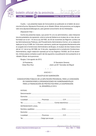 boletín oficial de la provincia
– 22 –
núm. 155 lunes, 19 de agosto de 2013e
diputación de burgos
bopbur.diputaciondeburgos.es D.L.: BU - 1 - 1958
burgos
Cuarta. – Las presentes bases de Convocatoria se publicarán en el tablón de anun-
cios de la Excma. Diputación Provincial y en el «Boletín Oficial» de la provincia y en la página
web www.diputaciondeburgos.es, para general conocimiento de los interesados.
Disposición final. –
Contra las presentes bases, que ponen fin a la vía administrativa, cabe interponer
recurso potestativo de reposición, ante la Junta de Gobierno en el plazo de un mes, de con-
formidad con el art. 116 de la Ley 30/1992, de 26 de noviembre de Régimen Jurídico de
las Administraciones Públicas y del Procedimiento Administrativo Común, en su redacción
dada por la Ley 4/1999, de 13 de enero; asimismo, podrá ser impugnada directamente ante
el Juzgado de lo Contencioso-Administrativo de Burgos, en el plazo de dos meses a tenor
del art. 8.1 de la Ley 29/1998, de 13 de julio, reguladora de la Jurisdicción Contencioso-
Administrativa, según redacción operada por la Ley Orgánica 19/2003, de 23 de diciem-
bre. Ambos plazos contados a partir del día siguiente a la publicación de la presente en el
«Boletín Oficial» de la provincia.
Burgos, 5 de agosto de 2013.
El Presidente, El Secretario General,
César Rico Ruiz José Luis M.ª González de Miguel
* * *
A N E X O I
SOLICITUD DE SUBVENCIÓN
CONVOCATORIA PÚBLICA DE LA DIPUTACIÓN PROVINCIAL PARA LA CONCESIÓN
DE SUBVENCIONES A ORGANIZACIONES NO GUBERNAMENTALES
PARA LA FINANCIACIÓN DE PROYECTOS PARA LA COOPERACIÓN
AL DESARROLLO 2013
ENTIDAD:
Denominación: ………………………………………………………………………………
Domicilio: ……………………………………………………………………………………
Localidad: .…………………… Provincia: .…………………… C.P.: .……………………
Tel.: ........………….…… Fax: …………………… Correo electrónico: …………………
REPRESENTANTE LEGAL:
Nombre y apellidos: …......................……………………...... D.N.I.: …………………….
Domicilio: ...................………………………………………………………………...……
Localidad: .…………………… Provincia: .…………………… C.P.: .……………………
Tel.: ………………………….. Cargo que ocupa: …………....……….….………………..
 
